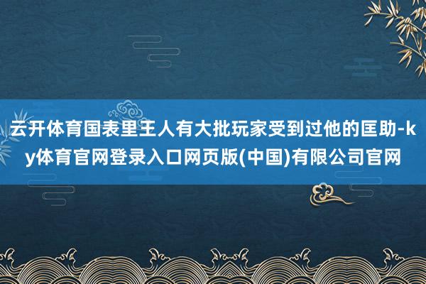 云开体育国表里王人有大批玩家受到过他的匡助-ky体育官网登录入口网页版(中国)有限公司官网