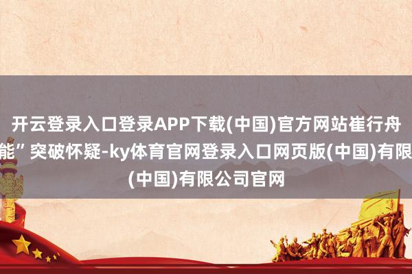 开云登录入口登录APP下载(中国)官方网站崔行舟多样“无能”突破怀疑-ky体育官网登录入口网页版(中国)有限公司官网