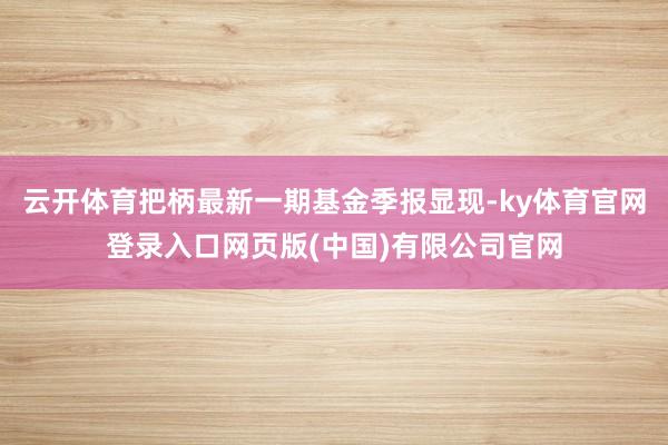 云开体育把柄最新一期基金季报显现-ky体育官网登录入口网页版(中国)有限公司官网