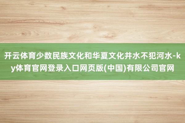 开云体育少数民族文化和华夏文化井水不犯河水-ky体育官网登录入口网页版(中国)有限公司官网