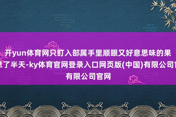 开yun体育网只盯入部属手里顺眼又好意思味的果子思了半天-ky体育官网登录入口网页版(中国)有限公司官网