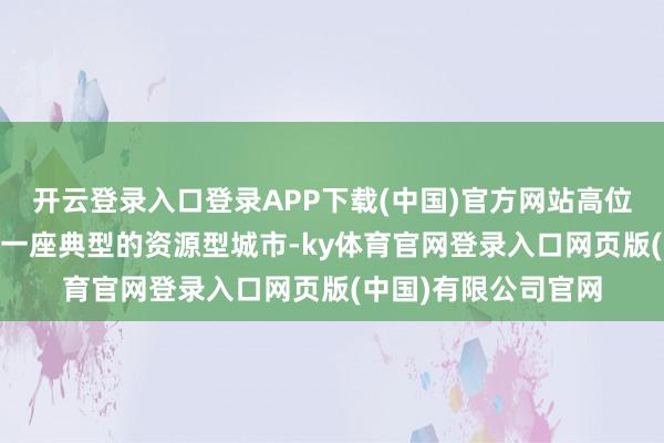 开云登录入口登录APP下载(中国)官方网站高位激动 夯实基础算作一座典型的资源型城市-ky体育官网登录入口网页版(中国)有限公司官网