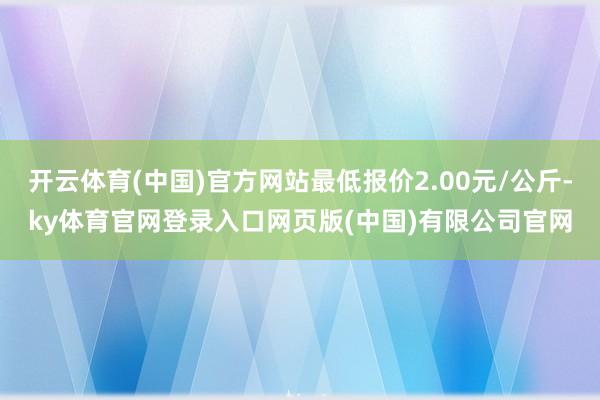 开云体育(中国)官方网站最低报价2.00元/公斤-ky体育官网登录入口网页版(中国)有限公司官网