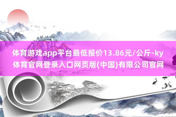 体育游戏app平台最低报价13.86元/公斤-ky体育官网登录入口网页版(中国)有限公司官网