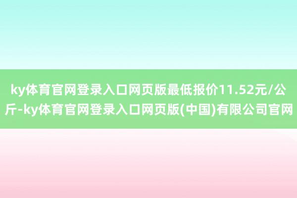 ky体育官网登录入口网页版最低报价11.52元/公斤-ky体育官网登录入口网页版(中国)有限公司官网