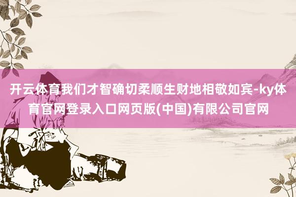 开云体育我们才智确切柔顺生财地相敬如宾-ky体育官网登录入口网页版(中国)有限公司官网