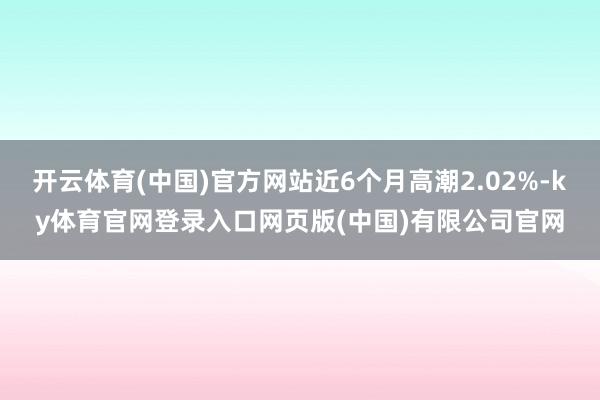 开云体育(中国)官方网站近6个月高潮2.02%-ky体育官网登录入口网页版(中国)有限公司官网