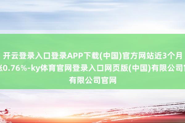 开云登录入口登录APP下载(中国)官方网站近3个月高涨0.76%-ky体育官网登录入口网页版(中国)有限公司官网