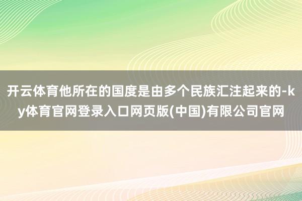 开云体育他所在的国度是由多个民族汇注起来的-ky体育官网登录入口网页版(中国)有限公司官网