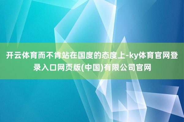 开云体育而不肯站在国度的态度上-ky体育官网登录入口网页版(中国)有限公司官网