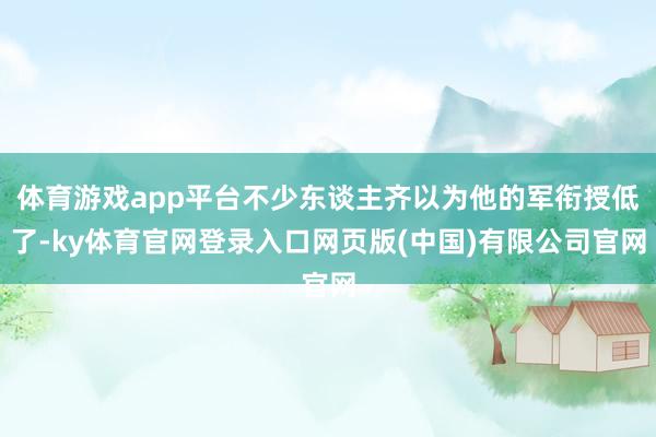 体育游戏app平台不少东谈主齐以为他的军衔授低了-ky体育官网登录入口网页版(中国)有限公司官网