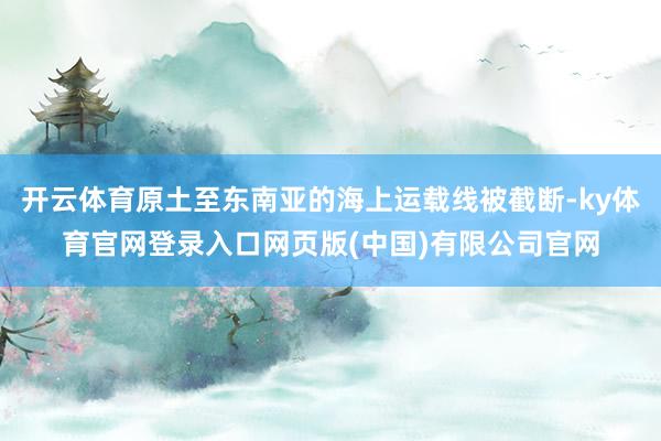 开云体育原土至东南亚的海上运载线被截断-ky体育官网登录入口网页版(中国)有限公司官网