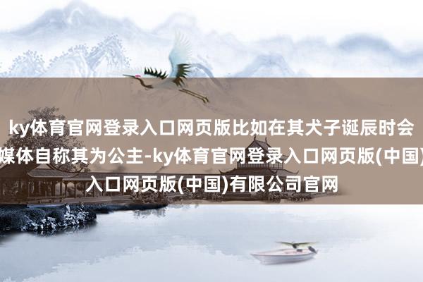 ky体育官网登录入口网页版比如在其犬子诞辰时会自导自演酬酢媒体自称其为公主-ky体育官网登录入口网页版(中国)有限公司官网