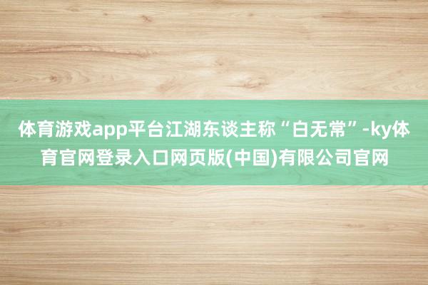 体育游戏app平台江湖东谈主称“白无常”-ky体育官网登录入口网页版(中国)有限公司官网