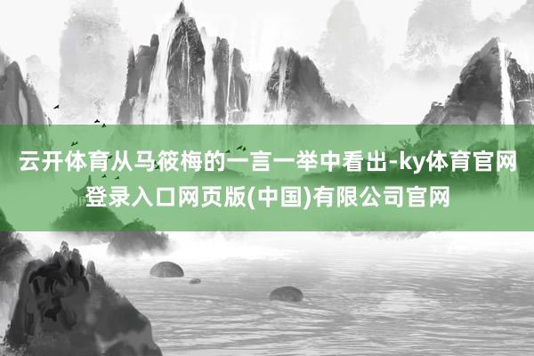 云开体育从马筱梅的一言一举中看出-ky体育官网登录入口网页版(中国)有限公司官网