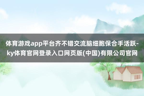 体育游戏app平台齐不错交流脑细胞保合手活跃-ky体育官网登录入口网页版(中国)有限公司官网