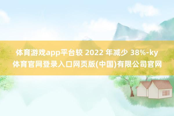 体育游戏app平台较 2022 年减少 38%-ky体育官网登录入口网页版(中国)有限公司官网