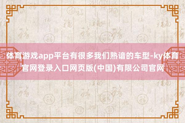 体育游戏app平台有很多我们熟谙的车型-ky体育官网登录入口网页版(中国)有限公司官网