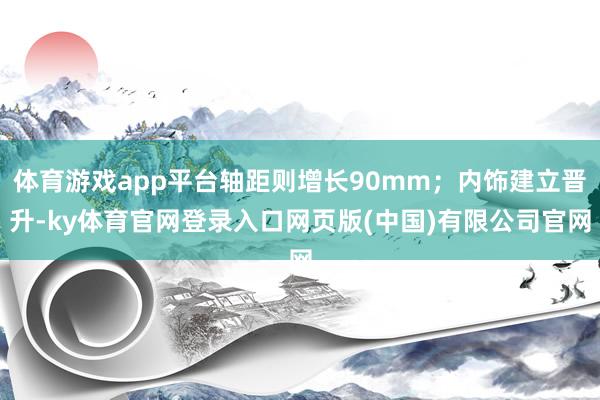 体育游戏app平台轴距则增长90mm；内饰建立晋升-ky体育官网登录入口网页版(中国)有限公司官网