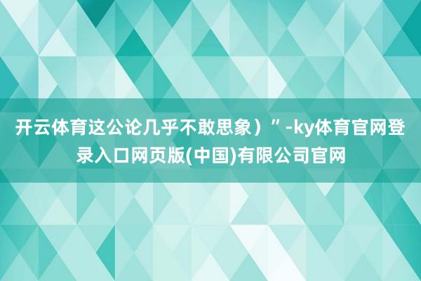 开云体育这公论几乎不敢思象）”-ky体育官网登录入口网页版(中国)有限公司官网