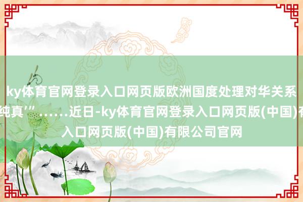 ky体育官网登录入口网页版欧洲国度处理对华关系时不可无间‘纯真’”……近日-ky体育官网登录入口网页版(中国)有限公司官网