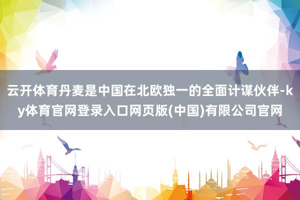 云开体育丹麦是中国在北欧独一的全面计谋伙伴-ky体育官网登录入口网页版(中国)有限公司官网