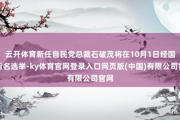 云开体育新任自民党总裁石破茂将在10月1日经国会指名选举-ky体育官网登录入口网页版(中国)有限公司官网