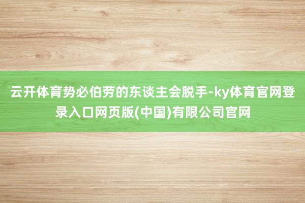 云开体育势必伯劳的东谈主会脱手-ky体育官网登录入口网页版(中国)有限公司官网