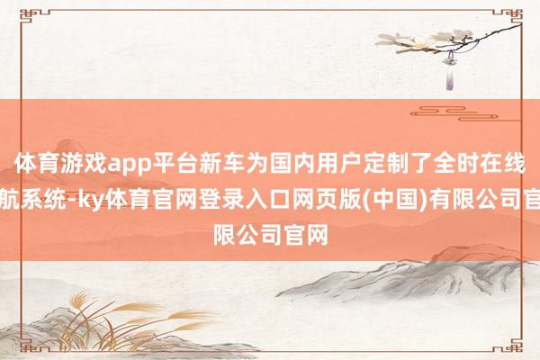 体育游戏app平台新车为国内用户定制了全时在线导航系统-ky体育官网登录入口网页版(中国)有限公司官网