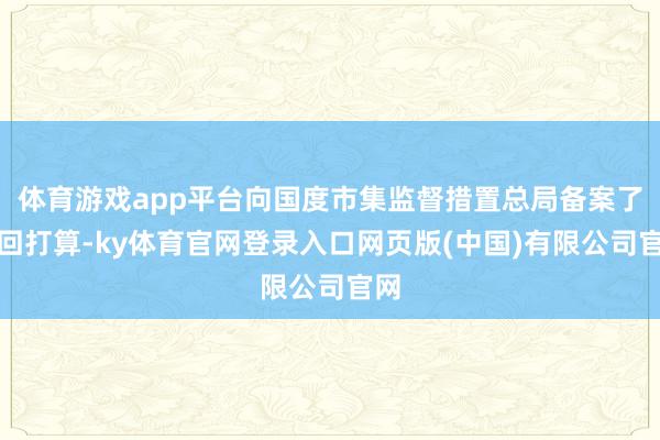 体育游戏app平台向国度市集监督措置总局备案了调回打算-ky体育官网登录入口网页版(中国)有限公司官网