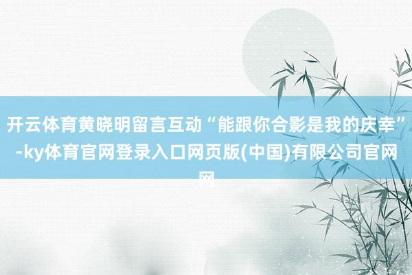 开云体育黄晓明留言互动“能跟你合影是我的庆幸”-ky体育官网登录入口网页版(中国)有限公司官网