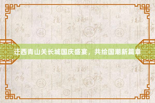 迁西青山关长城国庆盛宴，共绘国潮新篇章