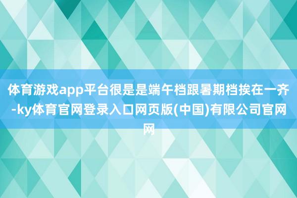 体育游戏app平台很是是端午档跟暑期档挨在一齐-ky体育官网登录入口网页版(中国)有限公司官网