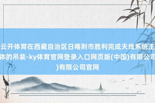 云开体育在西藏自治区日喀则市胜利完成天线系统主反射体的吊装-ky体育官网登录入口网页版(中国)有限公司官网