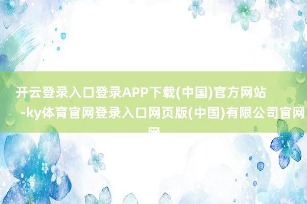 开云登录入口登录APP下载(中国)官方网站            -ky体育官网登录入口网页版(中国)有限公司官网