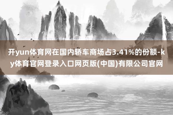 开yun体育网在国内轿车商场占3.41%的份额-ky体育官网登录入口网页版(中国)有限公司官网