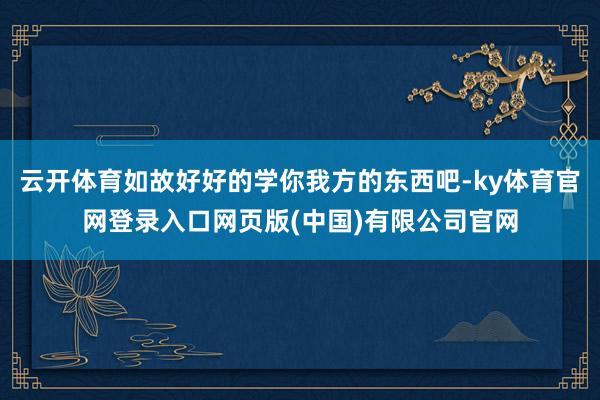 云开体育如故好好的学你我方的东西吧-ky体育官网登录入口网页版(中国)有限公司官网