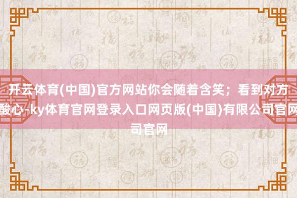 开云体育(中国)官方网站你会随着含笑；看到对方酸心-ky体育官网登录入口网页版(中国)有限公司官网