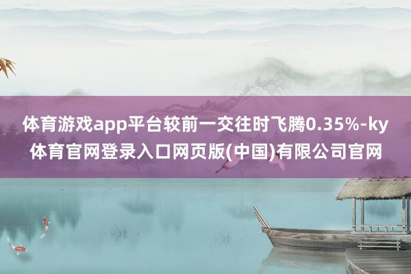 体育游戏app平台较前一交往时飞腾0.35%-ky体育官网登录入口网页版(中国)有限公司官网