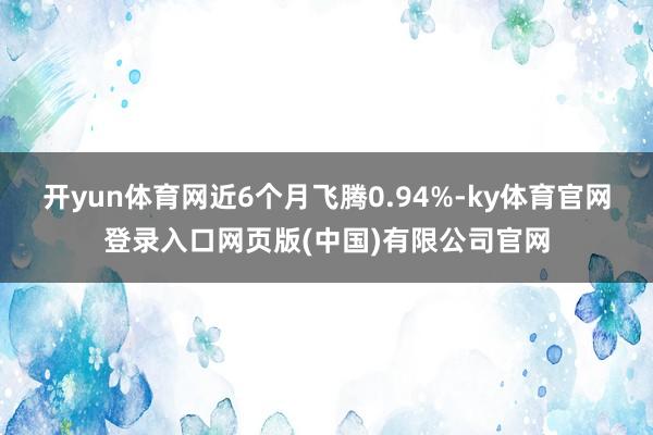 开yun体育网近6个月飞腾0.94%-ky体育官网登录入口网页版(中国)有限公司官网