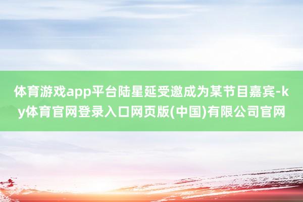 体育游戏app平台陆星延受邀成为某节目嘉宾-ky体育官网登录入口网页版(中国)有限公司官网