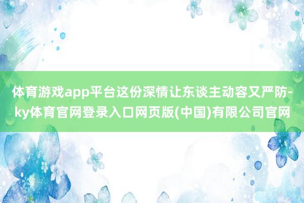 体育游戏app平台这份深情让东谈主动容又严防-ky体育官网登录入口网页版(中国)有限公司官网