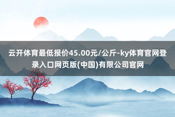 云开体育最低报价45.00元/公斤-ky体育官网登录入口网页版(中国)有限公司官网