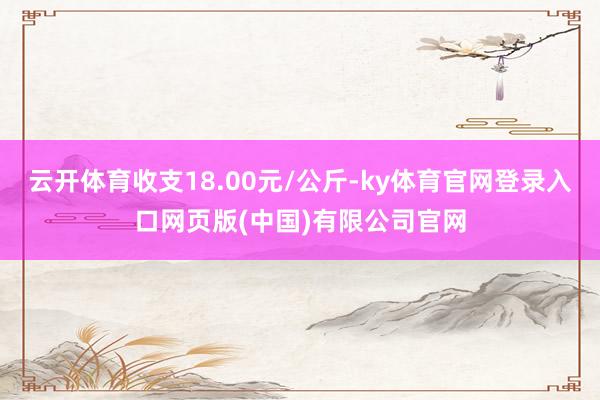 云开体育收支18.00元/公斤-ky体育官网登录入口网页版(中国)有限公司官网