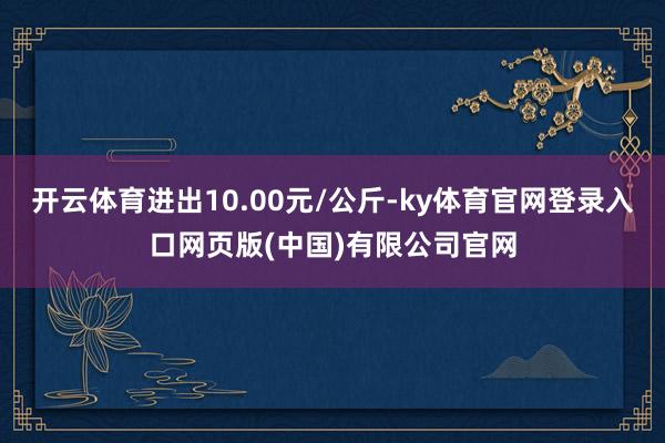 开云体育进出10.00元/公斤-ky体育官网登录入口网页版(中国)有限公司官网