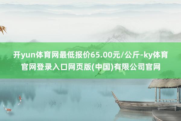 开yun体育网最低报价65.00元/公斤-ky体育官网登录入口网页版(中国)有限公司官网