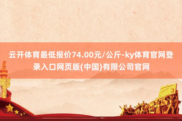 云开体育最低报价74.00元/公斤-ky体育官网登录入口网页版(中国)有限公司官网