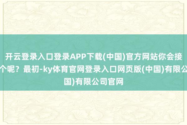 开云登录入口登录APP下载(中国)官方网站你会接纳哪一个呢？最初-ky体育官网登录入口网页版(中国)有限公司官网