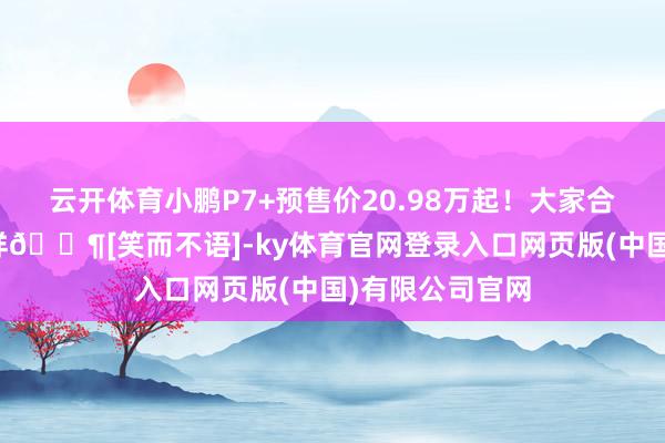 云开体育小鹏P7+预售价20.98万起！大家合计这个价钱咋样🐶[笑而不语]-ky体育官网登录入口网页版(中国)有限公司官网