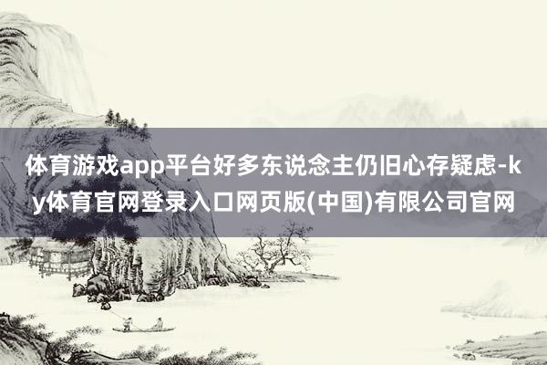 体育游戏app平台好多东说念主仍旧心存疑虑-ky体育官网登录入口网页版(中国)有限公司官网